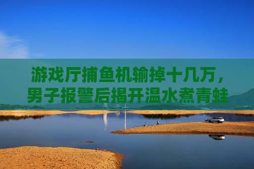 游戏厅捕鱼机输掉十几万,男子报警后揭开温水煮青蛙陷阱,游戏厅捕鱼机温水煮青蛙陷阱,男子输掉十几万后报警 游戏厅捕鱼机输掉十几万,男子报警后揭开温水煮青蛙陷阱,游戏厅捕鱼机温水煮青蛙陷阱,男子输掉十几万后报警