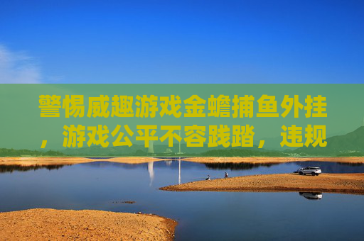 警惕威趣游戏金蟾捕鱼外挂,游戏公平不容践踏,违规操作必遭反噬,警惕威趣金蟾捕鱼外挂,践踏公平必遭反噬 警惕威趣游戏金蟾捕鱼外挂,游戏公平不容践踏,违规操作必遭反噬,警惕威趣金蟾捕鱼外挂,践踏公平必遭反噬