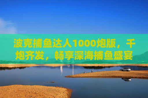 波克捕鱼达人1000炮版，千炮齐发，畅享深海捕鱼盛宴，波克捕鱼达人1000炮版，千炮齐发深海捕鱼盛宴