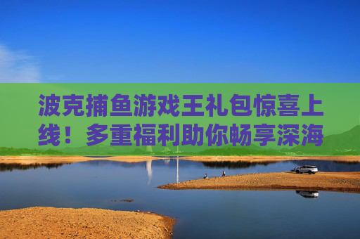 波克捕鱼游戏王礼包惊喜上线！多重福利助你畅享深海捕鱼乐趣，波克捕鱼游戏王礼包惊喜上线 多重福利畅享深海捕鱼乐趣