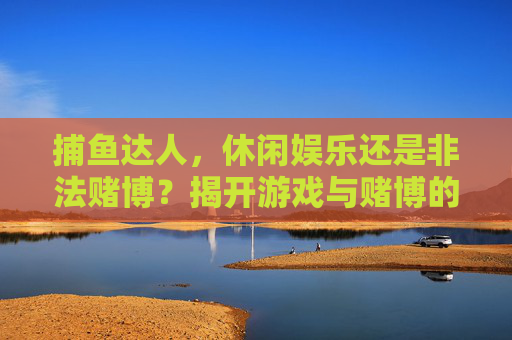 捕鱼达人，休闲娱乐还是非法赌博？揭开游戏与赌博的法律边界，捕鱼达人，游戏娱乐与非法赌博的法律边界