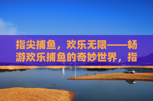 指尖捕鱼，欢乐无限——畅游欢乐捕鱼的奇妙世界，指尖捕鱼，欢乐奇境