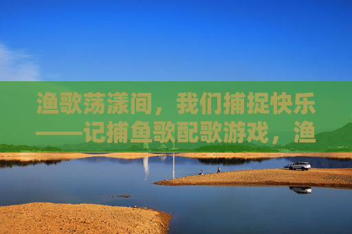 渔歌荡漾间,我们捕捉快乐——记捕鱼歌配歌游戏,渔歌荡漾,快乐捕歌 渔歌荡漾间,我们捕捉快乐——记捕鱼歌配歌游戏,渔歌荡漾,快乐捕歌
