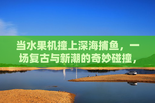 当水果机撞上深海捕鱼，一场复古与新潮的奇妙碰撞，水果机撞深海捕鱼，复古与新潮的奇妙碰撞