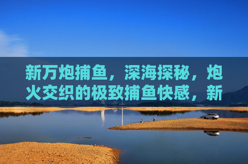 新万炮捕鱼，深海探秘，炮火交织的极致捕鱼快感，新万炮捕鱼深海探秘，炮火交织极致快感