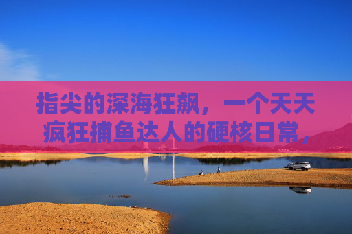 指尖的深海狂飙，一个天天疯狂捕鱼达人的硬核日常，指尖深海狂飙，疯狂捕鱼达人的硬核日常