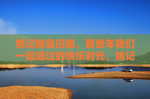 姚记捕鱼旧版，那些年我们一起追过的快乐时光，姚记捕鱼旧版，那些年我们一起追过的快乐时光