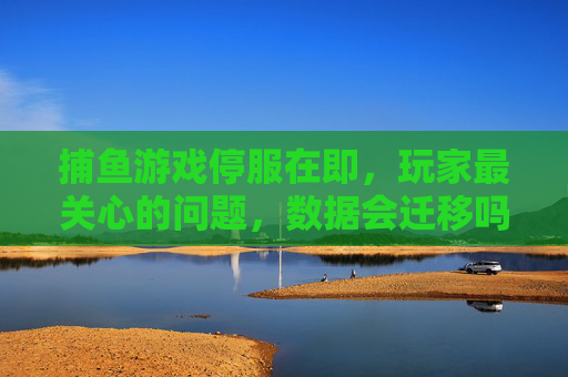 捕鱼游戏停服在即，玩家最关心的问题，数据会迁移吗？新家园在哪里？捕鱼游戏停服在即，玩家追问数据迁移与新家园