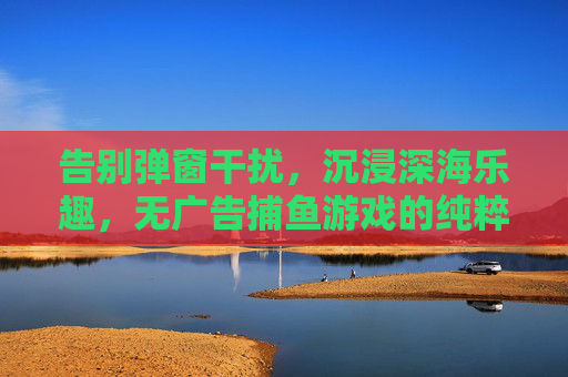 告别弹窗干扰，沉浸深海乐趣，无广告捕鱼游戏的纯粹体验，无广告沉浸深海捕鱼纯粹体验