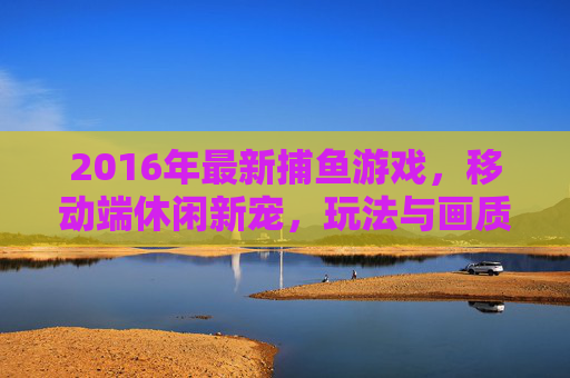 2016年最新捕鱼游戏，移动端休闲新宠，玩法与画质双升级，2016最新移动端捕鱼游戏，休闲新宠，玩法画质双升级