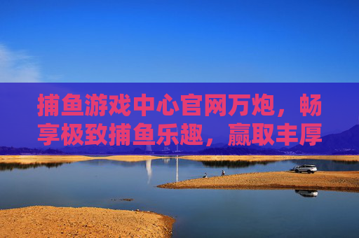 捕鱼游戏中心官网万炮，畅享极致捕鱼乐趣，赢取丰厚奖励，捕鱼游戏中心官网万炮，极致乐趣与丰厚奖励