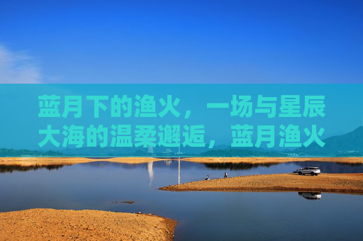 蓝月下的渔火，一场与星辰大海的温柔邂逅，蓝月渔火，星辰大海的温柔邂逅
