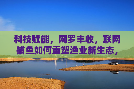 科技赋能，网罗丰收，联网捕鱼如何重塑渔业新生态，科技赋能联网捕鱼 重塑渔业新生态