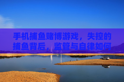 手机捕鱼赌博游戏，失控的捕鱼背后，监管与自律如何破局？手机捕鱼赌博失控，监管与自律如何破局？