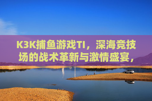 K3K捕鱼游戏TI，深海竞技场的战术革新与激情盛宴，K3K捕鱼游戏TI，深海竞技场的战术革新与激情盛宴