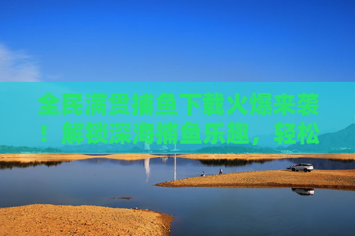 全民满贯捕鱼下载火爆来袭！解锁深海捕鱼乐趣，轻松赢取满贯奖励，全民满贯捕鱼下载火爆来袭，解锁深海乐趣，轻松赢取满贯奖励