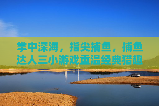 掌中深海，指尖捕鱼，捕鱼达人三小游戏重温经典猎趣，捕鱼达人三，掌中深海指尖捕鱼重温经典猎趣