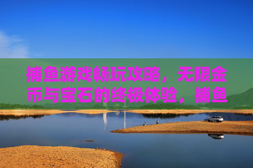 捕鱼游戏畅玩攻略，无限金币与宝石的终极体验，捕鱼游戏畅玩攻略，无限金币宝石终极体验