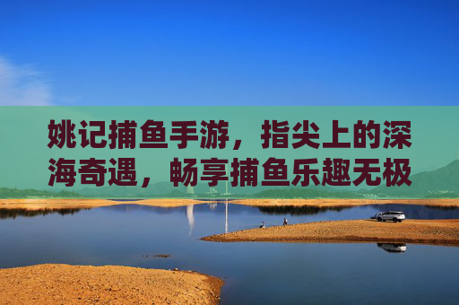 姚记捕鱼手游，指尖上的深海奇遇，畅享捕鱼乐趣无极限，姚记捕鱼手游，指尖深海奇遇，乐趣无极限