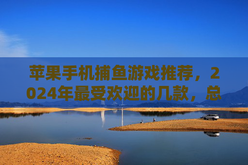 苹果手机捕鱼游戏推荐，2024年最受欢迎的几款，总有一款适合你！2024苹果手机最受欢迎捕鱼游戏推荐，总有一款适合你！