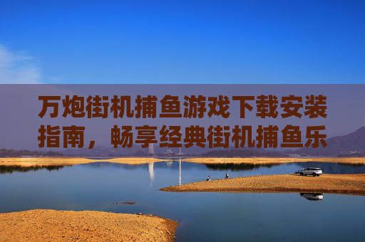 万炮街机捕鱼游戏下载安装指南，畅享经典街机捕鱼乐趣，随时随地开炮赢大奖！万炮街机捕鱼游戏下载安装指南，畅享经典乐趣，随时随地开炮赢大奖！