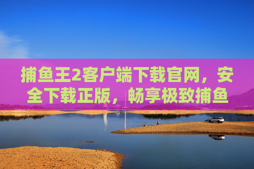 捕鱼王2客户端下载官网，安全下载正版，畅享极致捕鱼乐趣，捕鱼王2官网安全下载正版，畅享极致捕鱼乐趣
