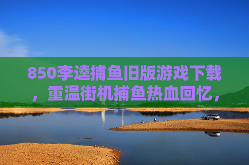 850李逵捕鱼旧版游戏下载，重温街机捕鱼热血回忆，安全获取指南，850李逵捕鱼旧版下载，重温街机热血，安全获取指南