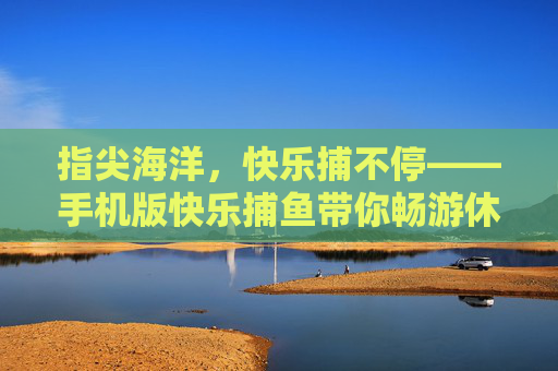指尖海洋，快乐捕不停——手机版快乐捕鱼带你畅游休闲时光，手机版快乐捕鱼，指尖畅游，快乐捕不停