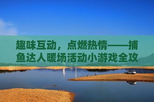 趣味互动，点燃热情——捕鱼达人暖场活动小游戏全攻略，捕鱼达人暖场活动，趣味互动小游戏全攻略