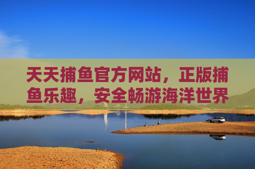 天天捕鱼官方网站，正版捕鱼乐趣，安全畅游海洋世界，天天捕鱼官方网站，正版乐趣，安全畅游海洋世界