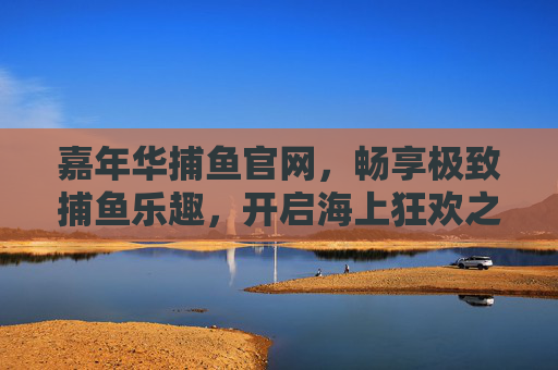 嘉年华捕鱼官网，畅享极致捕鱼乐趣，开启海上狂欢之旅，嘉年华捕鱼官网，畅享极致捕鱼，开启海上狂欢