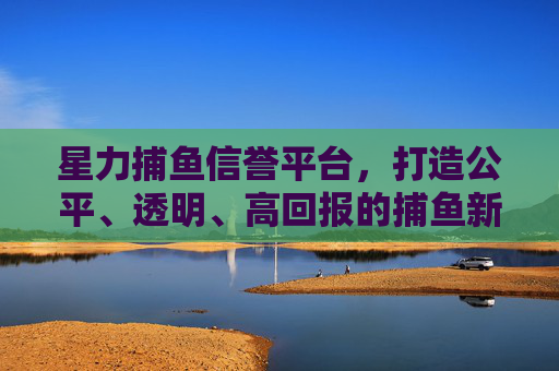 星力捕鱼信誉平台，打造公平、透明、高回报的捕鱼新体验，星力捕鱼信誉平台，公平透明高回报的捕鱼新体验