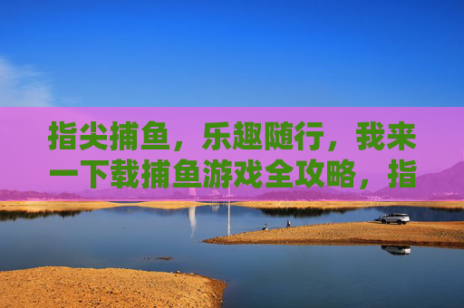 指尖捕鱼，乐趣随行，我来一下载捕鱼游戏全攻略，指尖捕鱼全攻略，乐趣随行，一网打尽