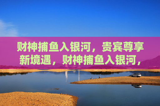 财神捕鱼入银河，贵宾尊享新境遇，财神捕鱼入银河，贵宾尊享新境遇