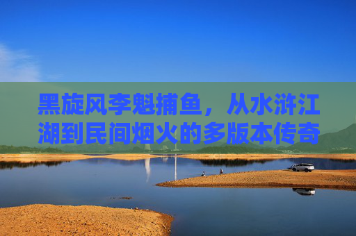 黑旋风李魁捕鱼，从水浒江湖到民间烟火的多版本传奇，黑旋风李逵捕鱼，从水浒江湖到民间烟火的多版本传奇