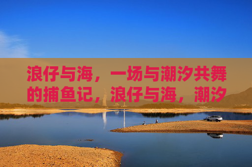 浪仔与海，一场与潮汐共舞的捕鱼记，浪仔与海，潮汐共舞捕鱼记