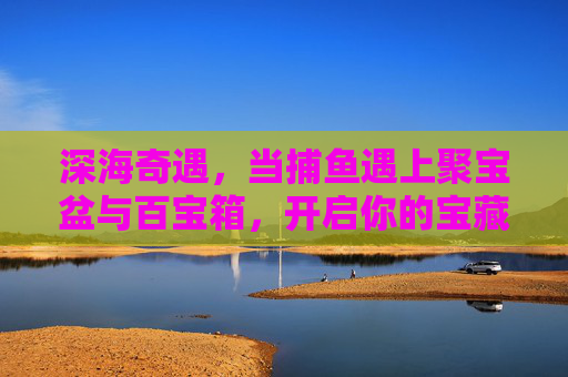 深海奇遇，当捕鱼遇上聚宝盆与百宝箱，开启你的宝藏之旅，深海捕鱼奇遇，聚宝盆与百宝箱的宝藏之旅