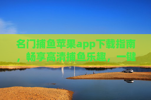 名门捕鱼苹果app下载指南，畅享高清捕鱼乐趣，一键安装教程，名门捕鱼苹果app下载指南，一键安装畅享高清捕鱼乐趣