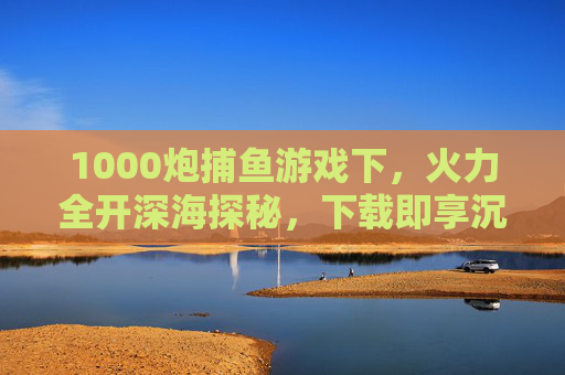 1000炮捕鱼游戏下，火力全开深海探秘，下载即享沉浸式捕鱼狂欢，1000炮深海探秘，下载即享沉浸式捕鱼狂欢