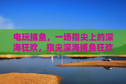 电玩捕鱼，一场指尖上的深海狂欢，指尖深海捕鱼狂欢