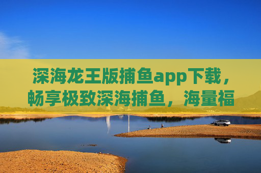 深海龙王版捕鱼app下载，畅享极致深海捕鱼，海量福利轻松赢！深海龙王版捕鱼app下载，极致深海捕鱼，海量福利轻松赢！