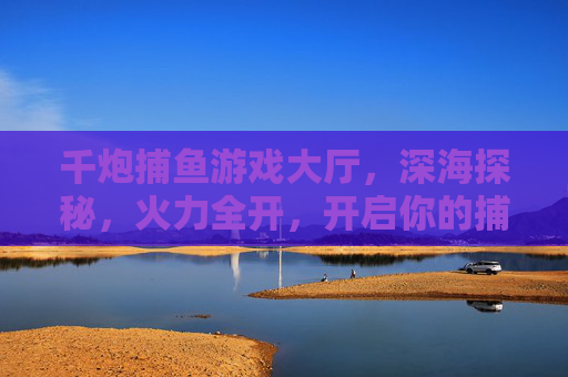 千炮捕鱼游戏大厅，深海探秘，火力全开，开启你的捕鱼狂欢！千炮深海火力全开，捕鱼狂欢开启