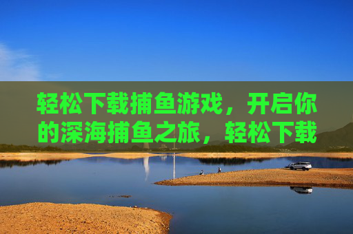 轻松下载捕鱼游戏，开启你的深海捕鱼之旅，轻松下载捕鱼游戏，开启深海捕鱼之旅
