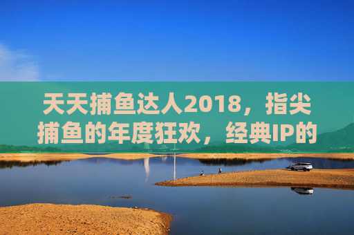 天天捕鱼达人2018,指尖捕鱼的年度狂欢,经典IP的焕新升级,经典IP焕新升级,天天捕鱼达人2018指尖捕鱼年度狂欢 天天捕鱼达人2018,指尖捕鱼的年度狂欢,经典IP的焕新升级,经典IP焕新升级,天天捕鱼达人2018指尖捕鱼年度狂欢