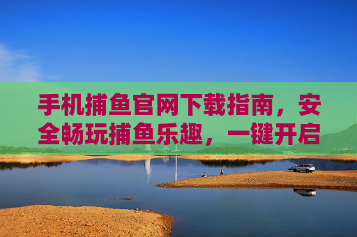 手机捕鱼官网下载指南，安全畅玩捕鱼乐趣，一键开启指尖狂欢
