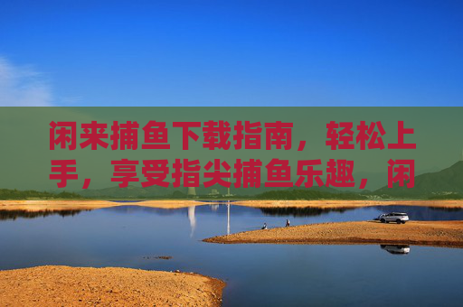 闲来捕鱼下载指南，轻松上手，享受指尖捕鱼乐趣，闲来捕鱼下载指南，轻松上手享指尖乐趣