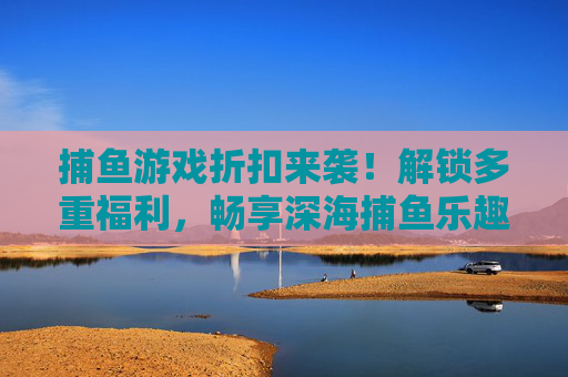 捕鱼游戏折扣来袭!解锁多重福利,畅享深海捕鱼乐趣,捕鱼游戏折扣福利,畅享深海捕鱼乐趣 捕鱼游戏折扣来袭!解锁多重福利,畅享深海捕鱼乐趣,捕鱼游戏折扣福利,畅享深海捕鱼乐趣