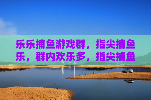 乐乐捕鱼游戏群，指尖捕鱼乐，群内欢乐多，指尖捕鱼乐，群内欢乐多