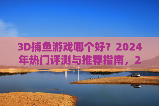 3D捕鱼游戏哪个好？2024年热门评测与推荐指南，2024年3D捕鱼游戏热门评测与推荐指南