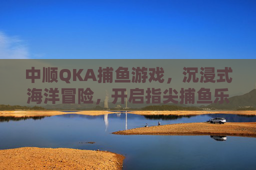 中顺QKA捕鱼游戏，沉浸式海洋冒险，开启指尖捕鱼乐趣，中顺QKA捕鱼游戏，沉浸式海洋冒险，指尖捕鱼乐趣